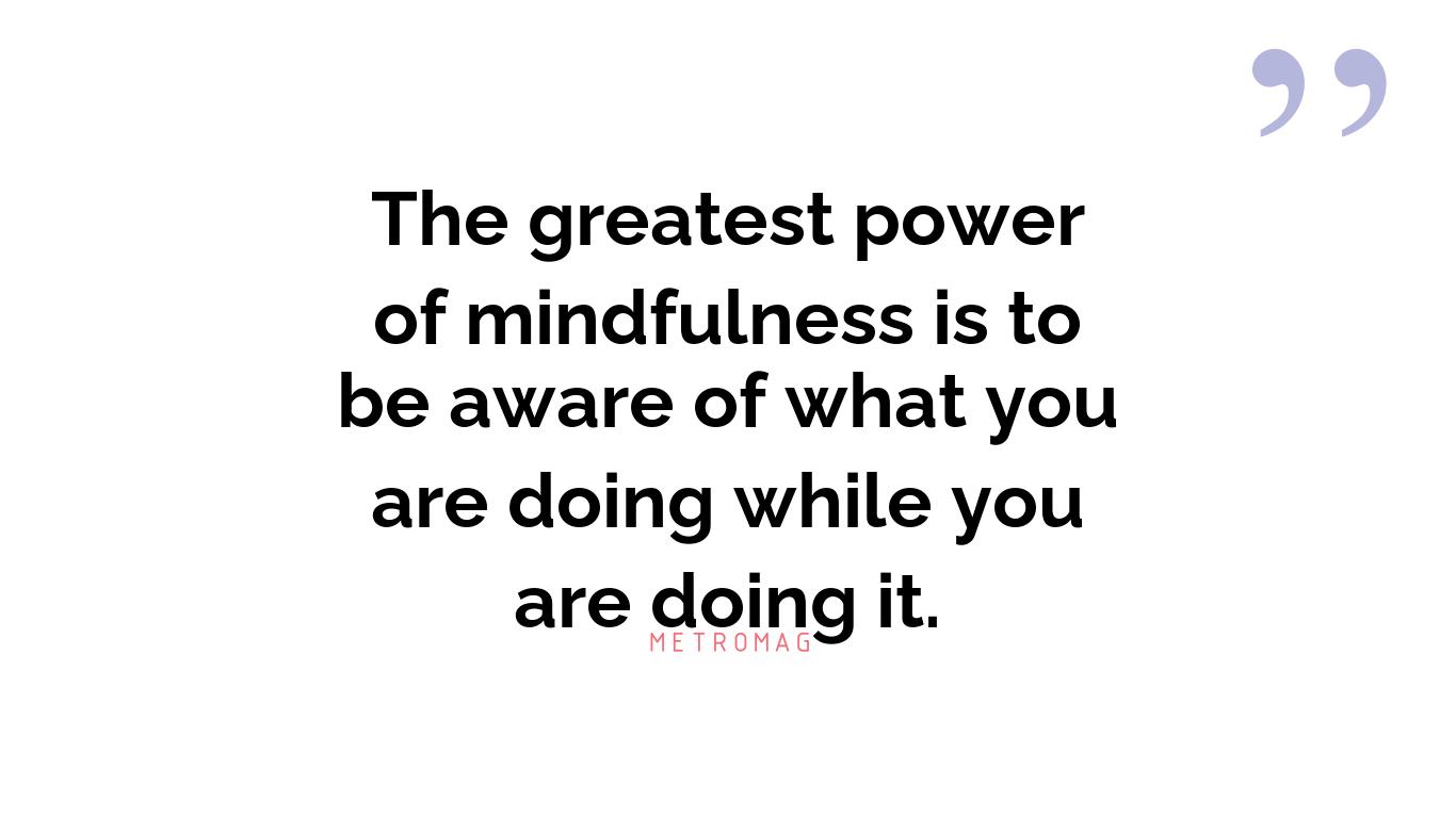 The greatest power of mindfulness is to be aware of what you are doing while you are doing it.