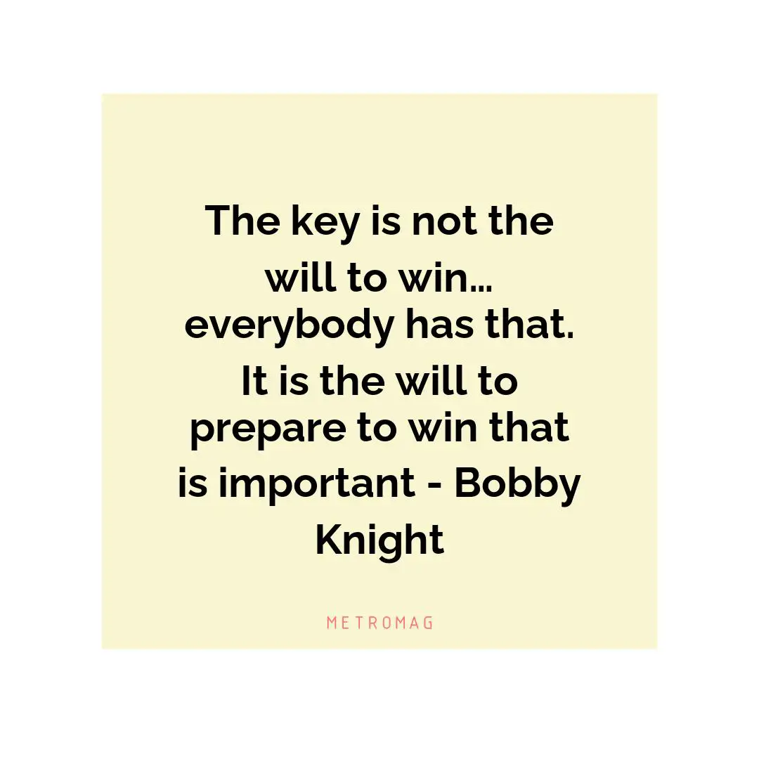 The key is not the will to win… everybody has that. It is the will to prepare to win that is important - Bobby Knight