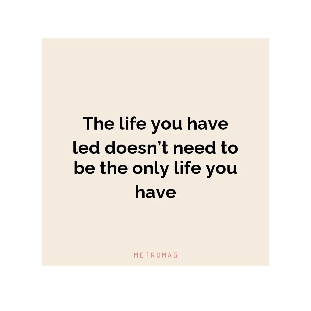 The life you have led doesn’t need to be the only life you have