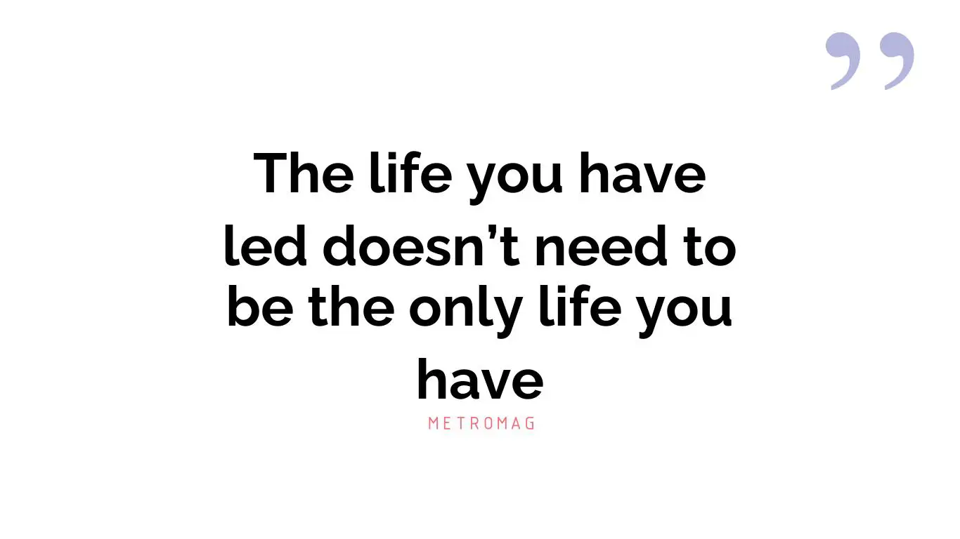 The life you have led doesn’t need to be the only life you have