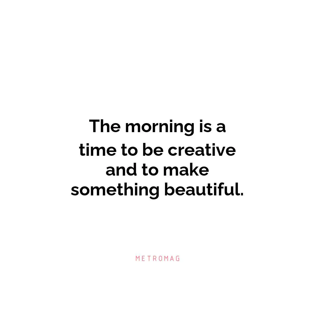 The morning is a time to be creative and to make something beautiful.
