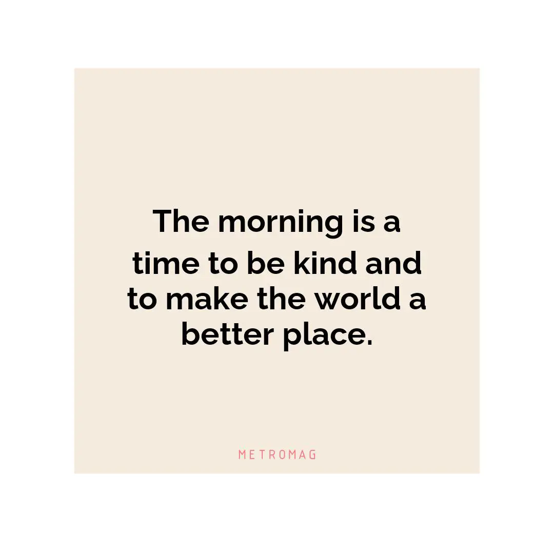 The morning is a time to be kind and to make the world a better place.