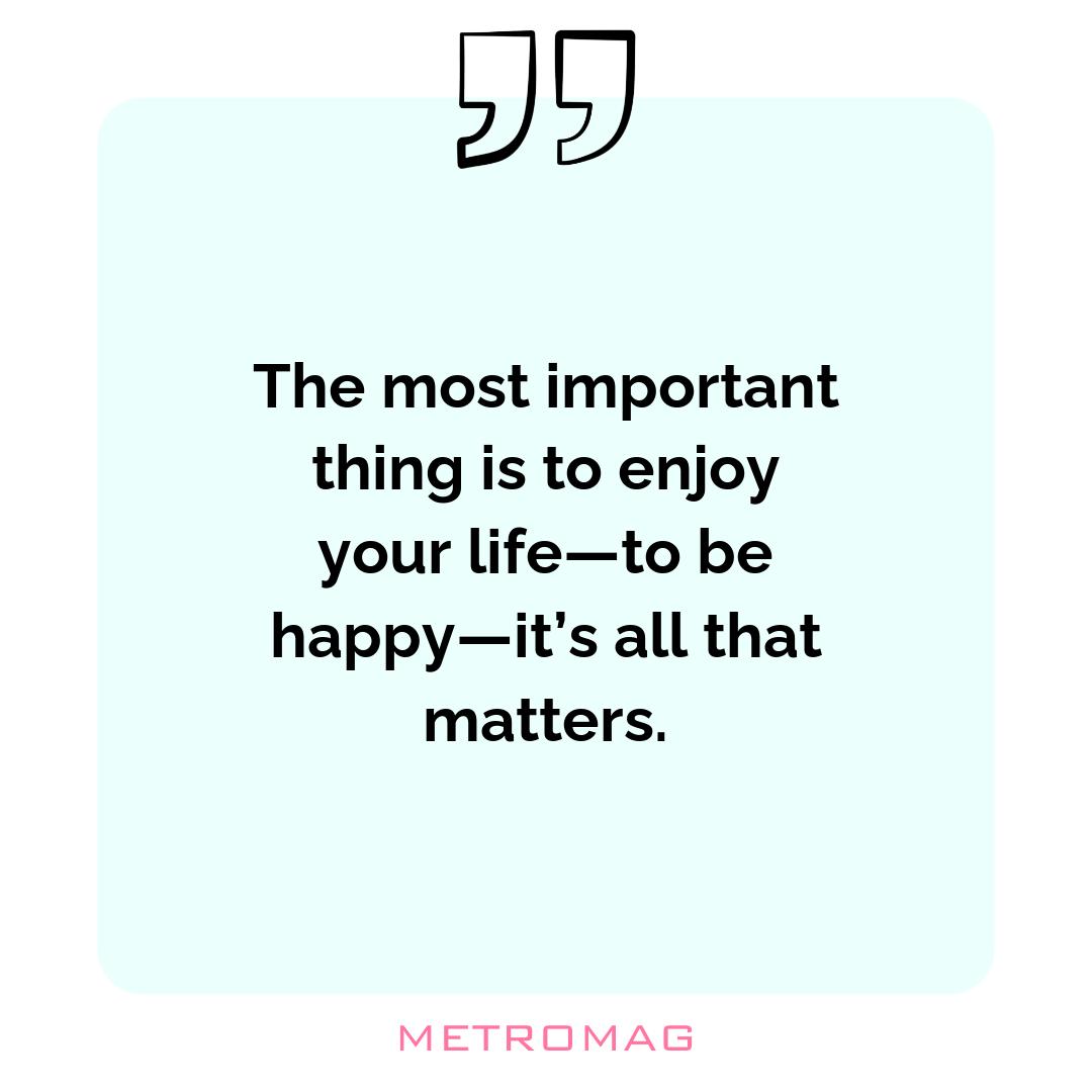 The most important thing is to enjoy your life—to be happy—it’s all that matters.