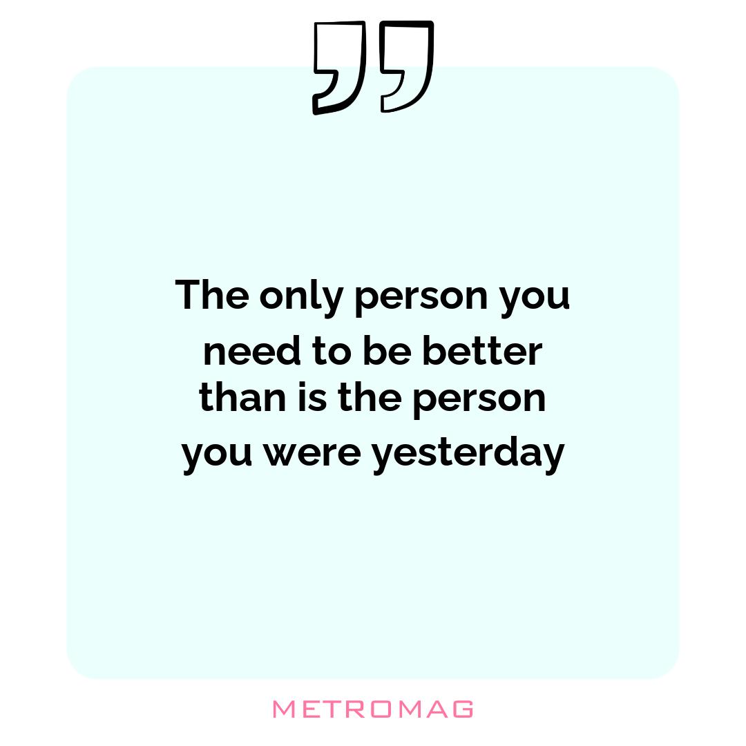 The only person you need to be better than is the person you were yesterday