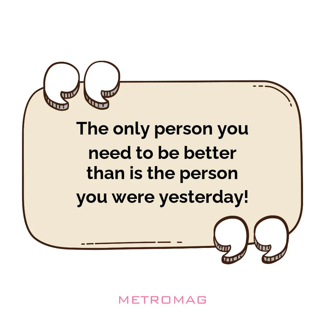 The only person you need to be better than is the person you were yesterday!
