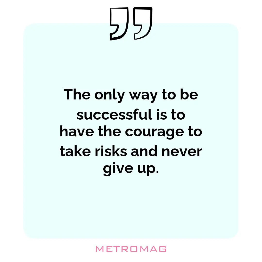 The only way to be successful is to have the courage to take risks and never give up.