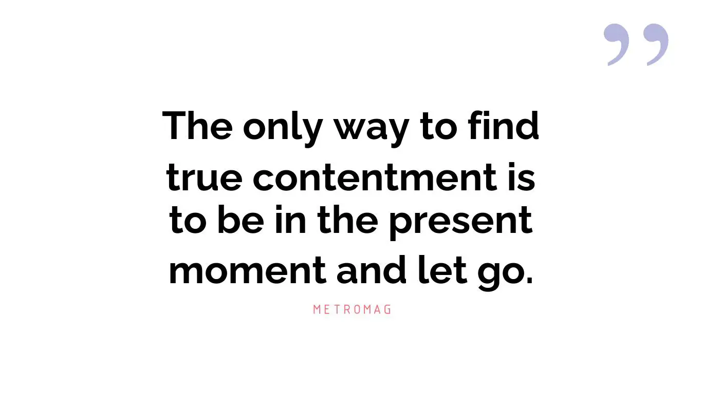 The only way to find true contentment is to be in the present moment and let go.