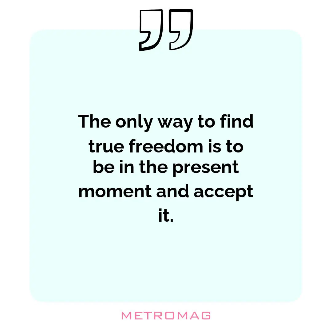 The only way to find true freedom is to be in the present moment and accept it.
