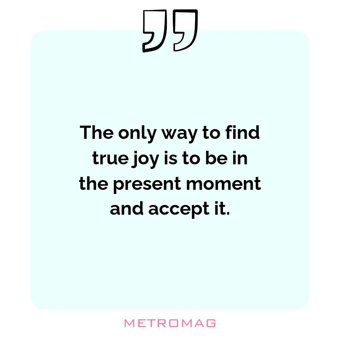 The only way to find true joy is to be in the present moment and accept it.