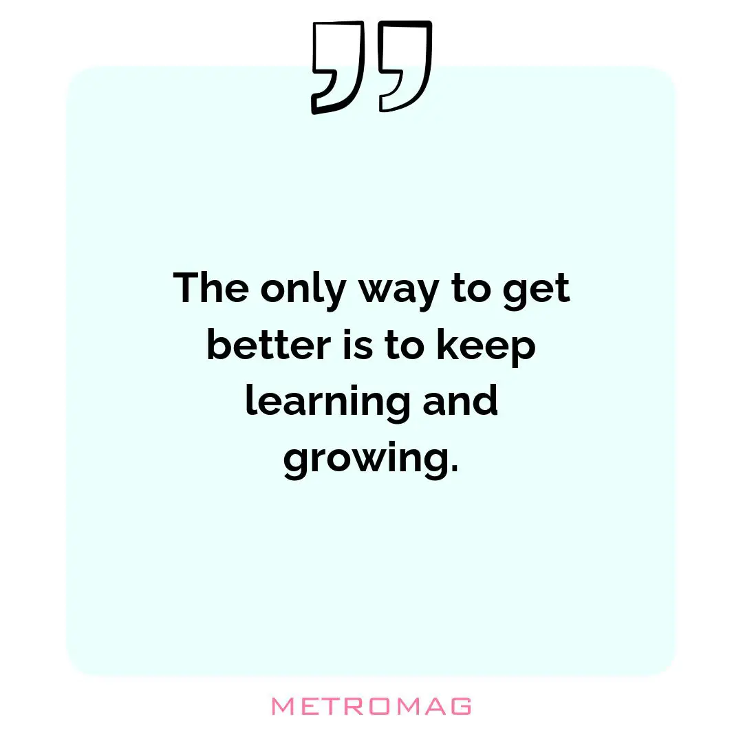 The only way to get better is to keep learning and growing.