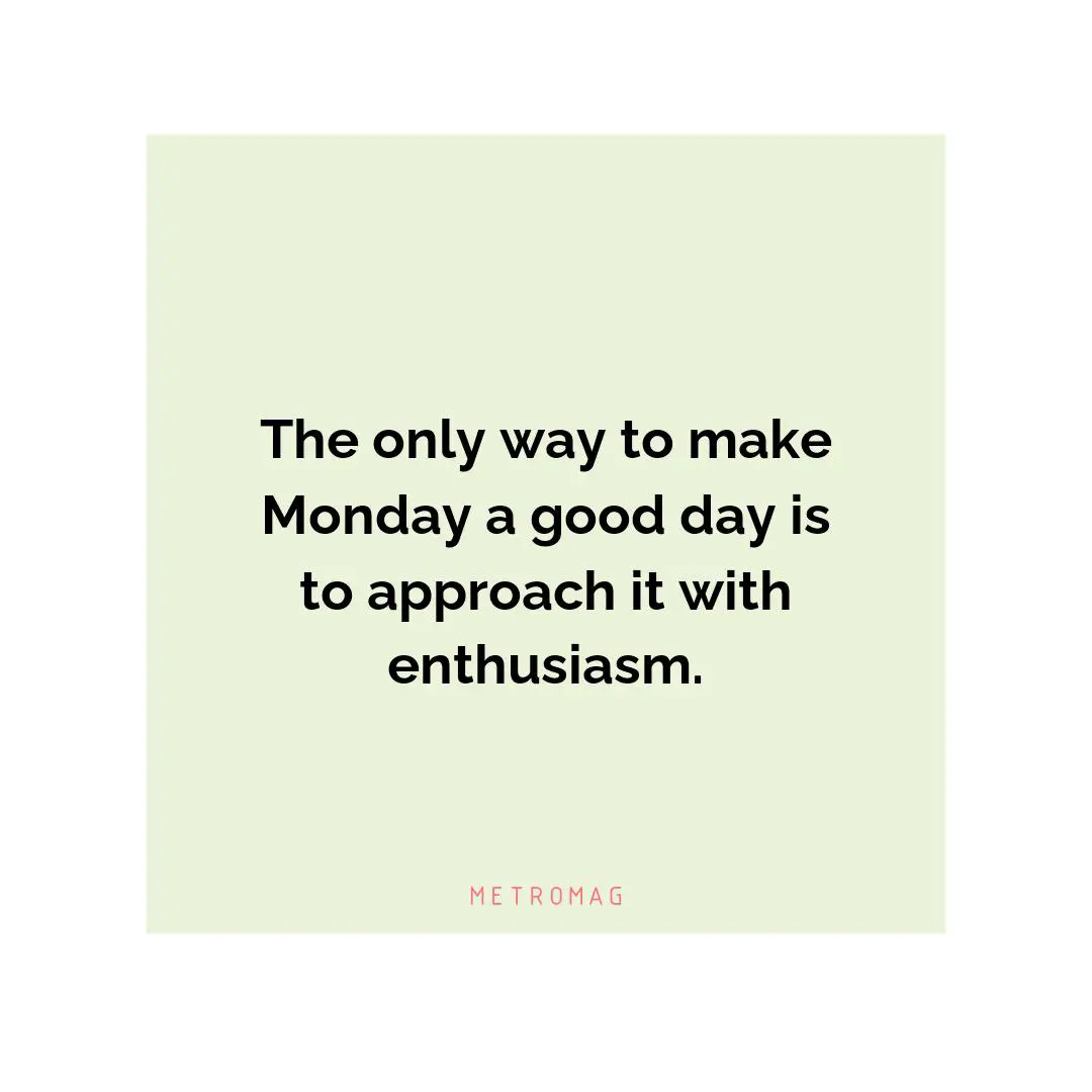 The only way to make Monday a good day is to approach it with enthusiasm.