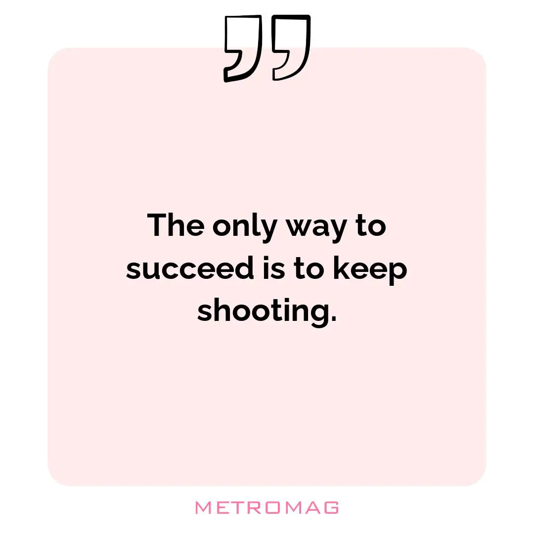 The only way to succeed is to keep shooting.