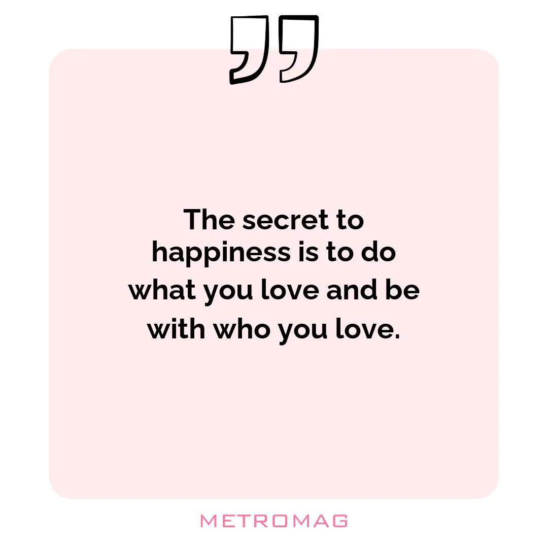 The secret to happiness is to do what you love and be with who you love.