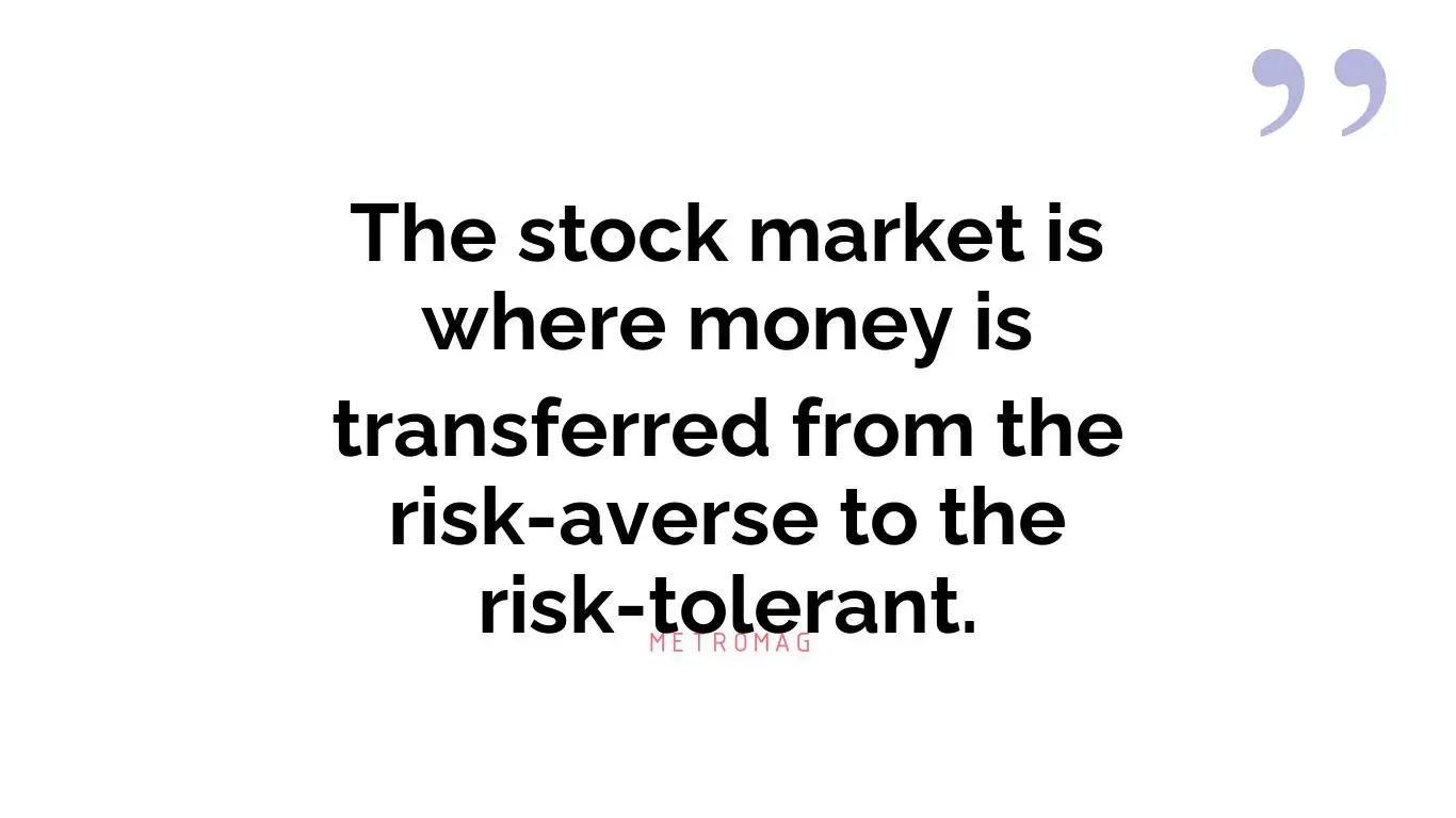 The stock market is where money is transferred from the risk-averse to the risk-tolerant.