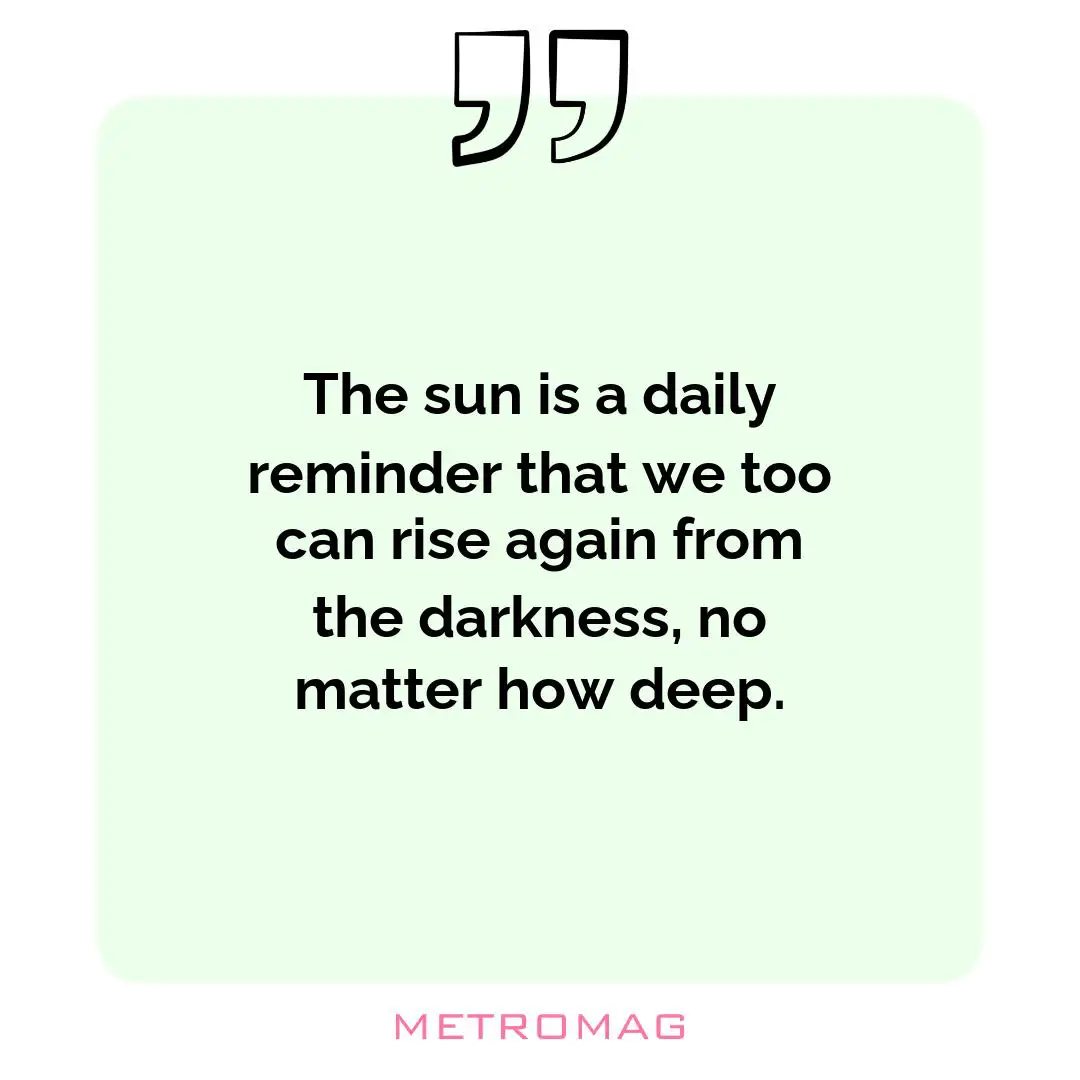 The sun is a daily reminder that we too can rise again from the darkness, no matter how deep.