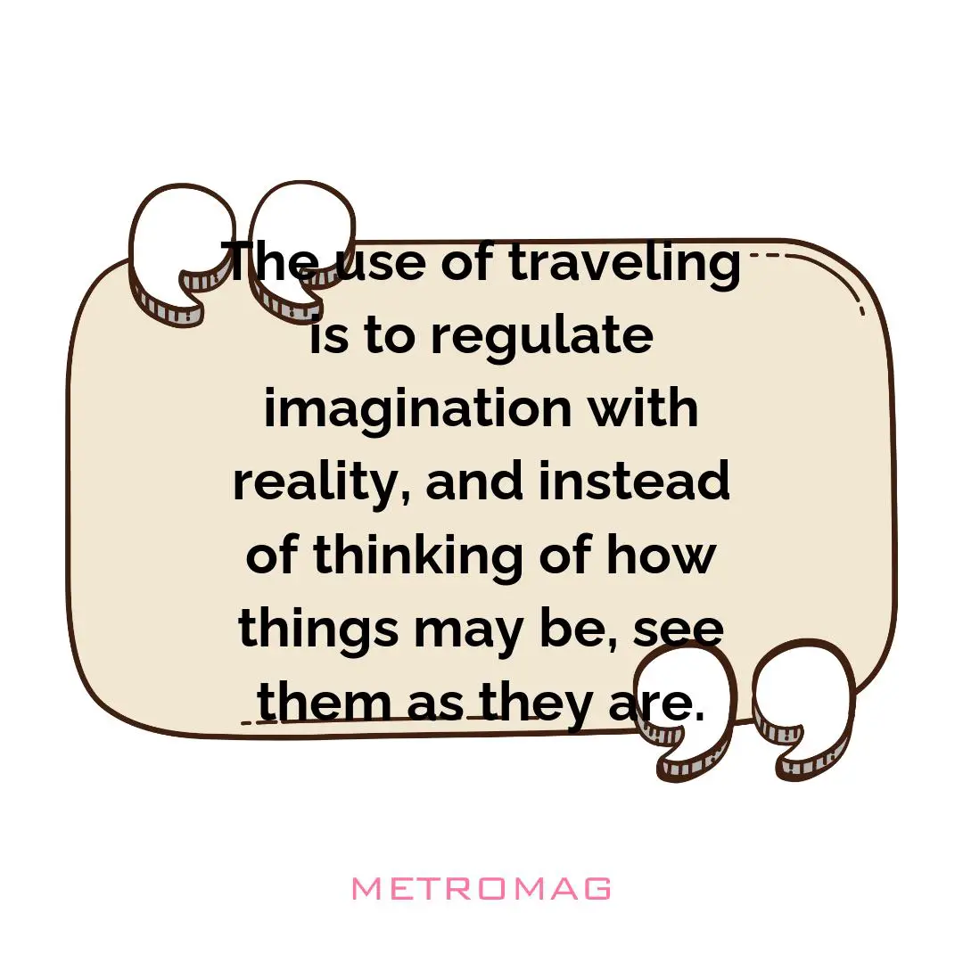 The use of traveling is to regulate imagination with reality, and instead of thinking of how things may be, see them as they are.