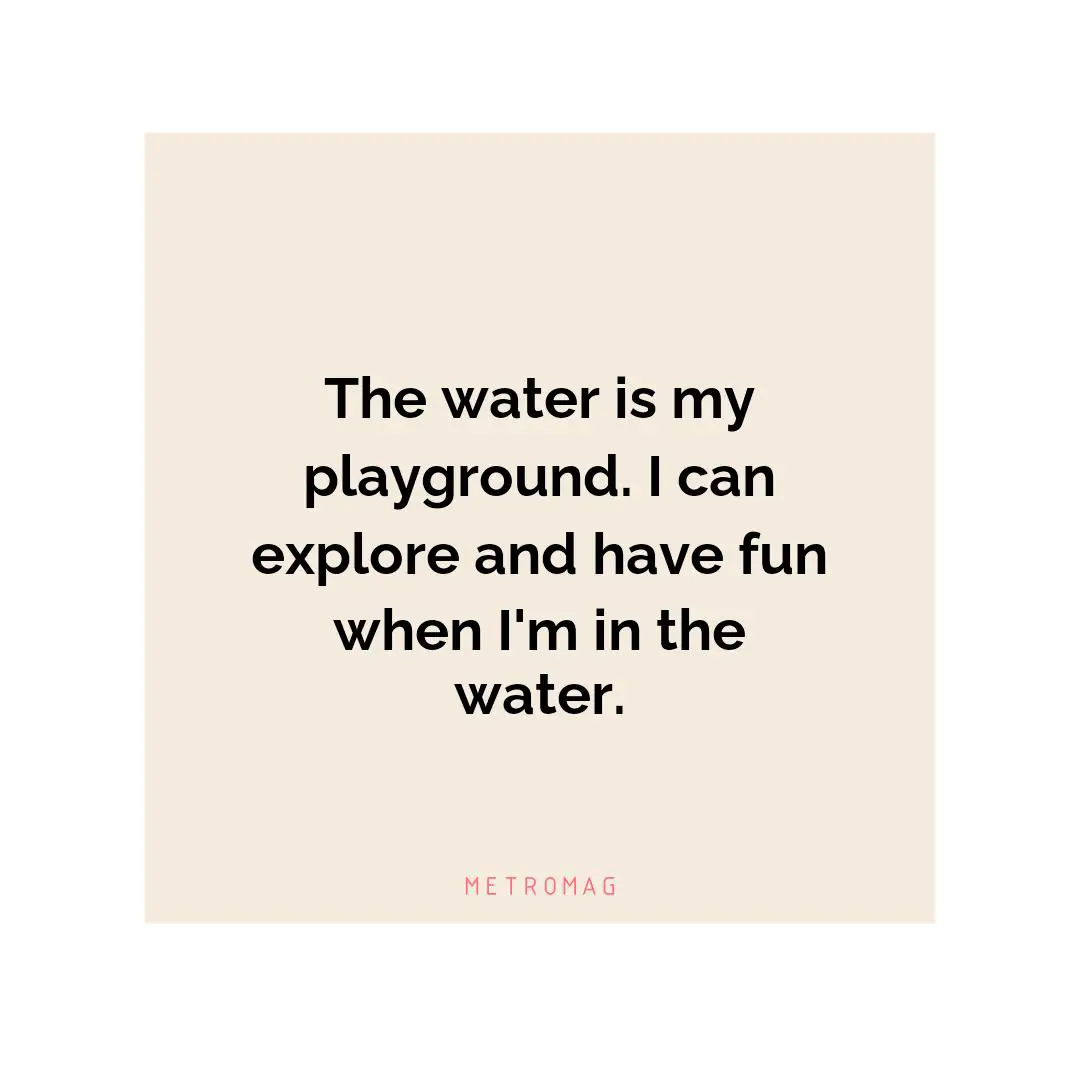 The water is my playground. I can explore and have fun when I'm in the water.