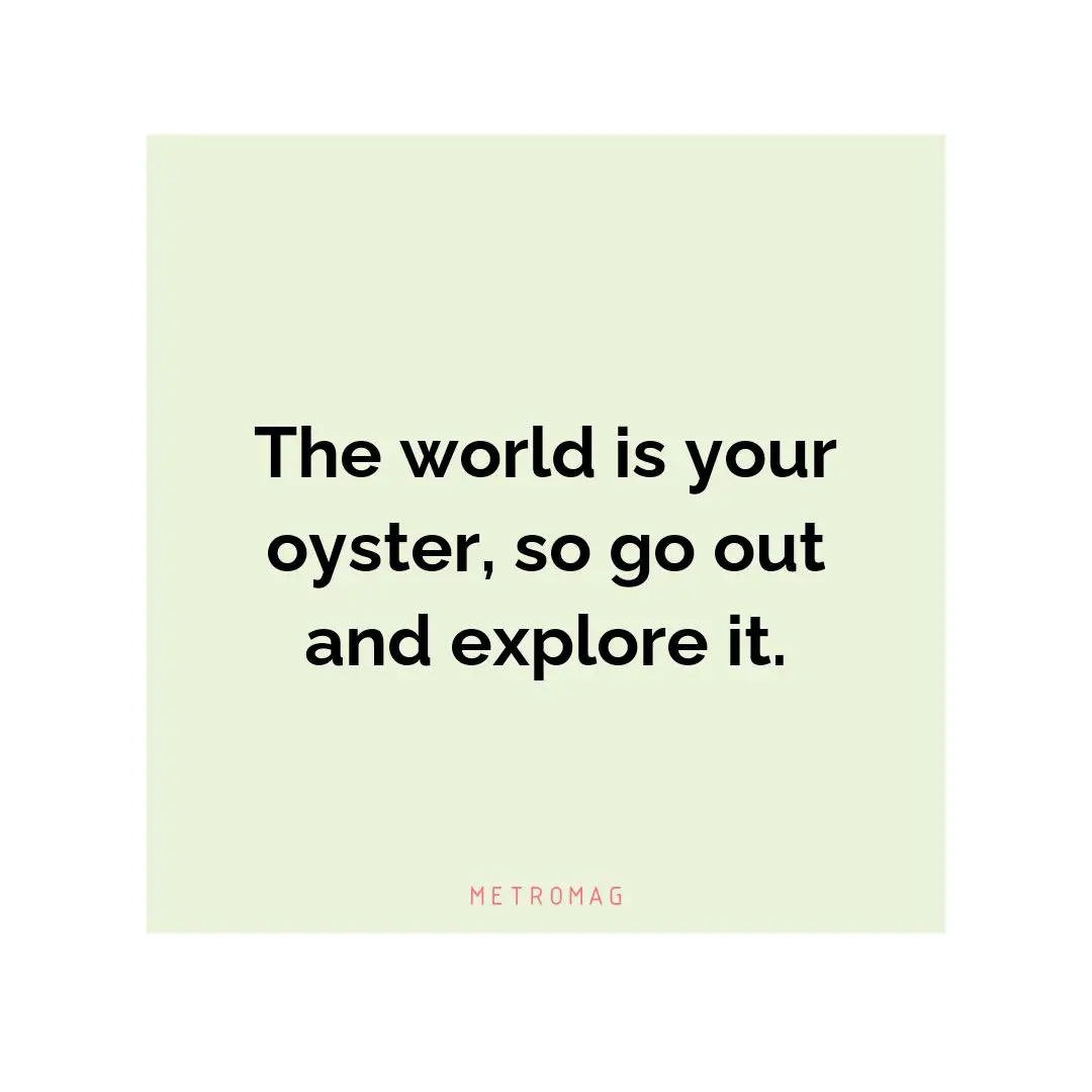 The world is your oyster, so go out and explore it.