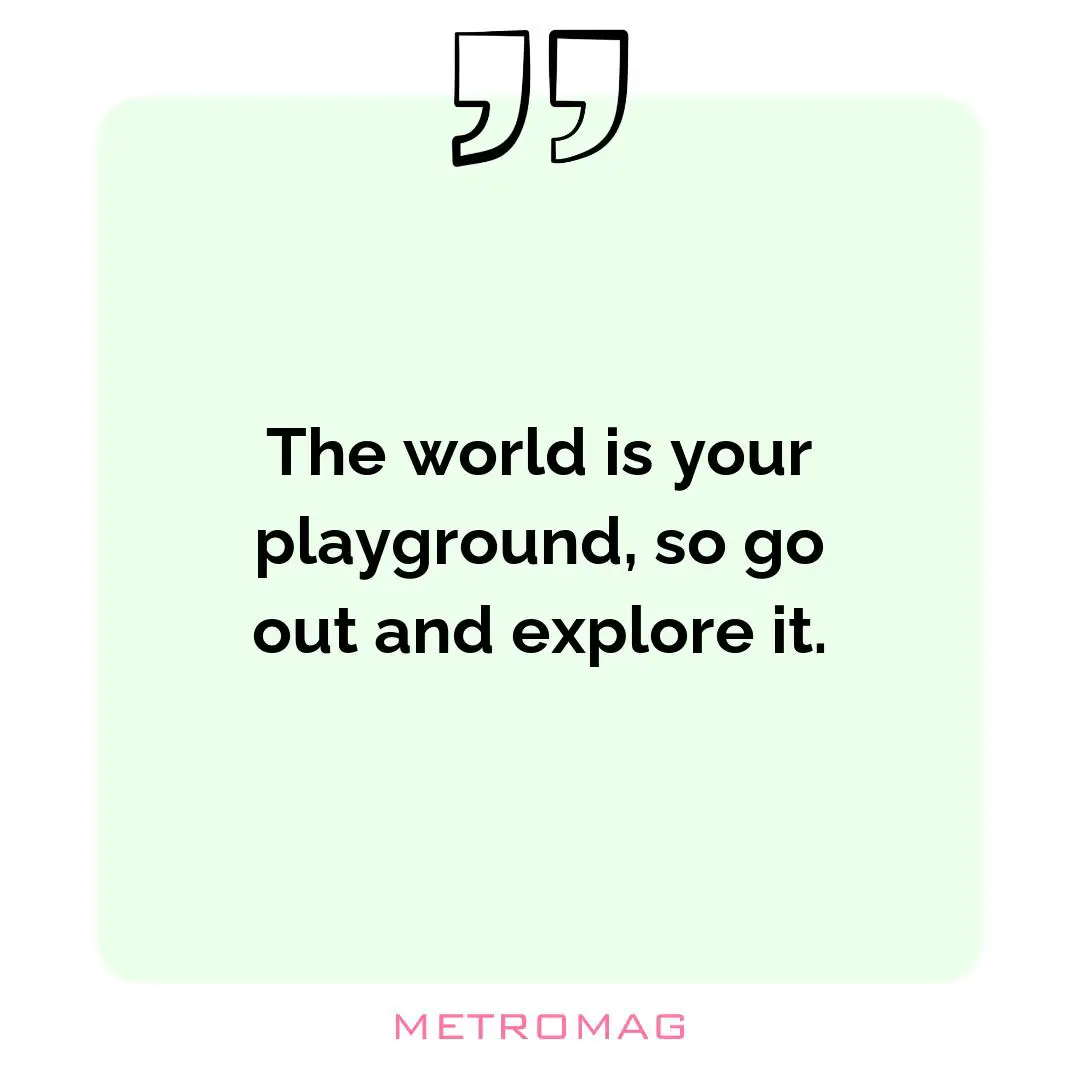 The world is your playground, so go out and explore it.