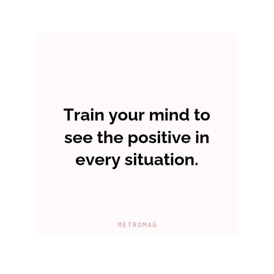Train your mind to see the positive in every situation.