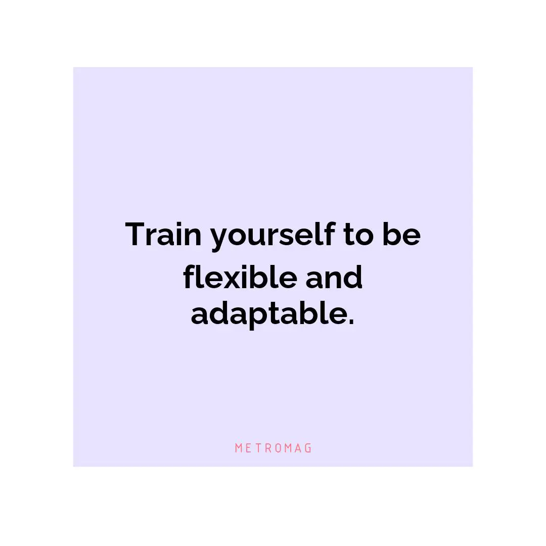 Train yourself to be flexible and adaptable.