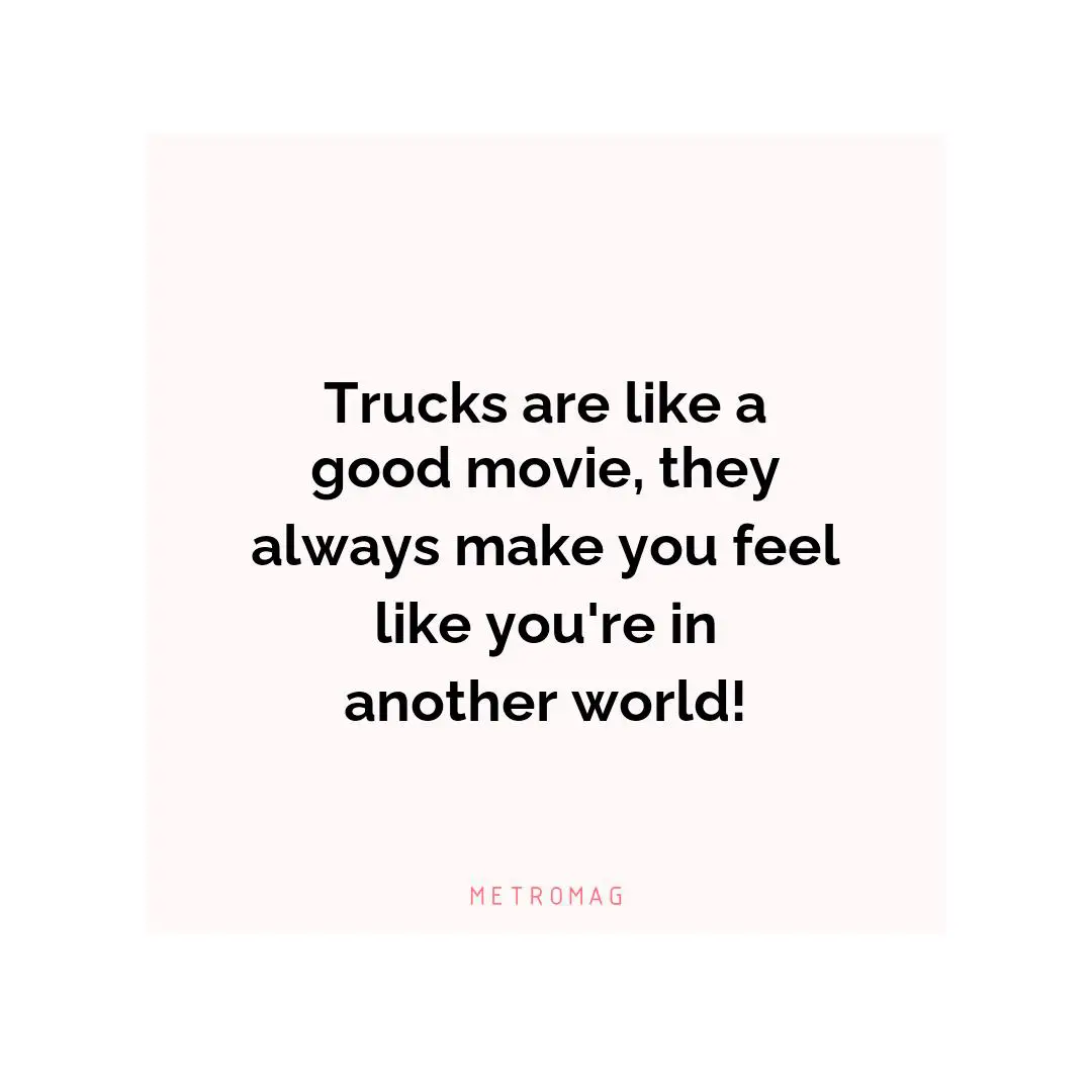 Trucks are like a good movie, they always make you feel like you're in another world!