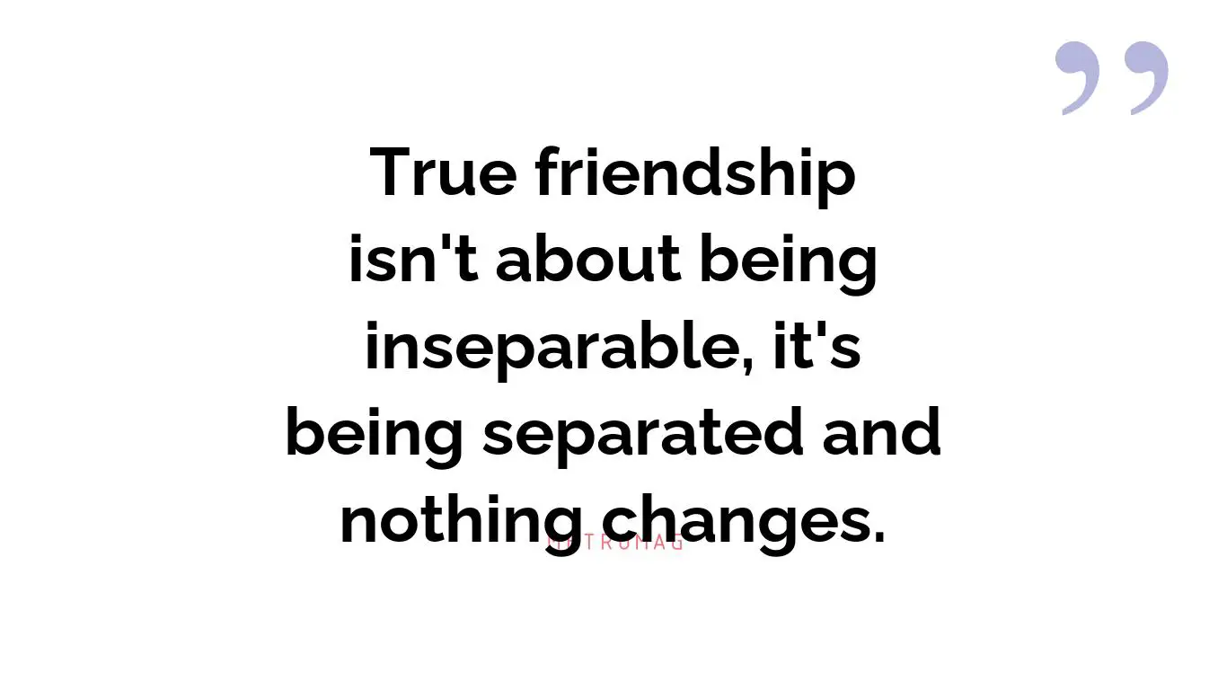 True friendship isn't about being inseparable, it's being separated and nothing changes.