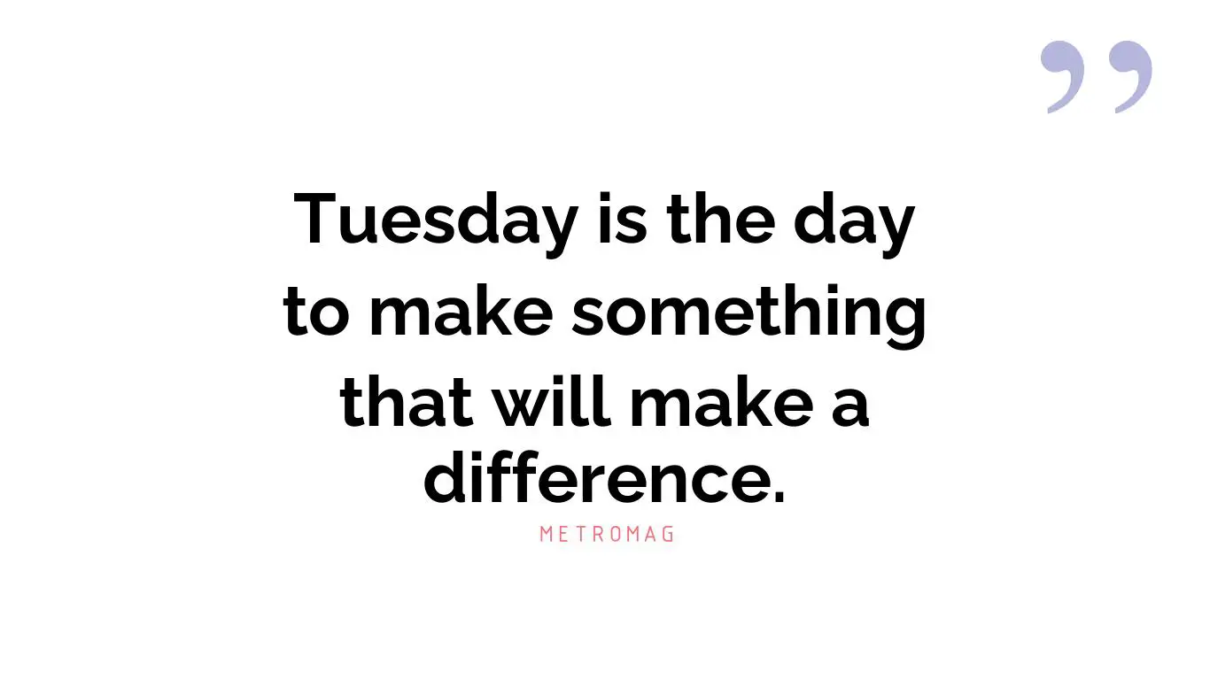 Tuesday is the day to make something that will make a difference.