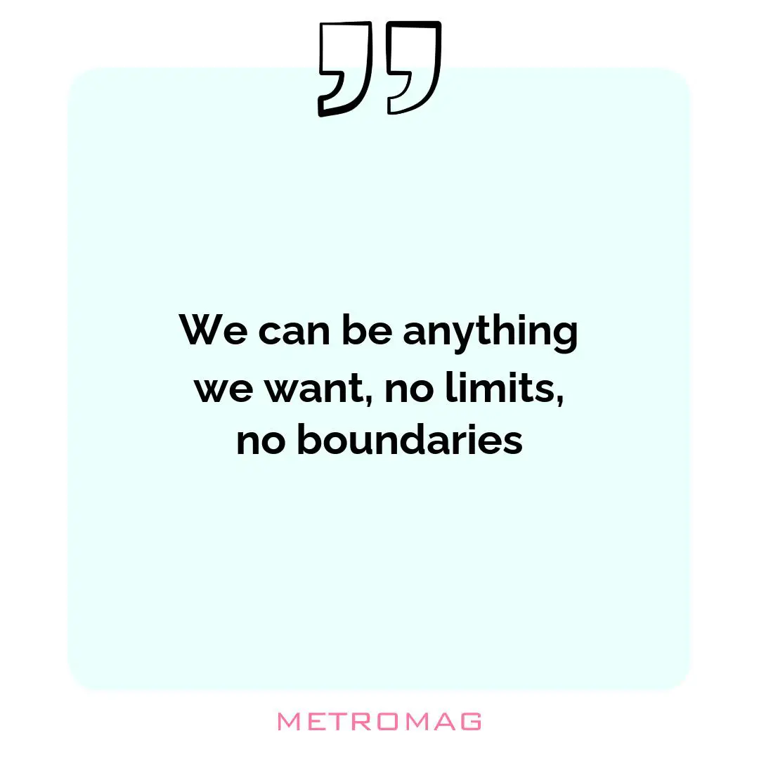 We can be anything we want, no limits, no boundaries