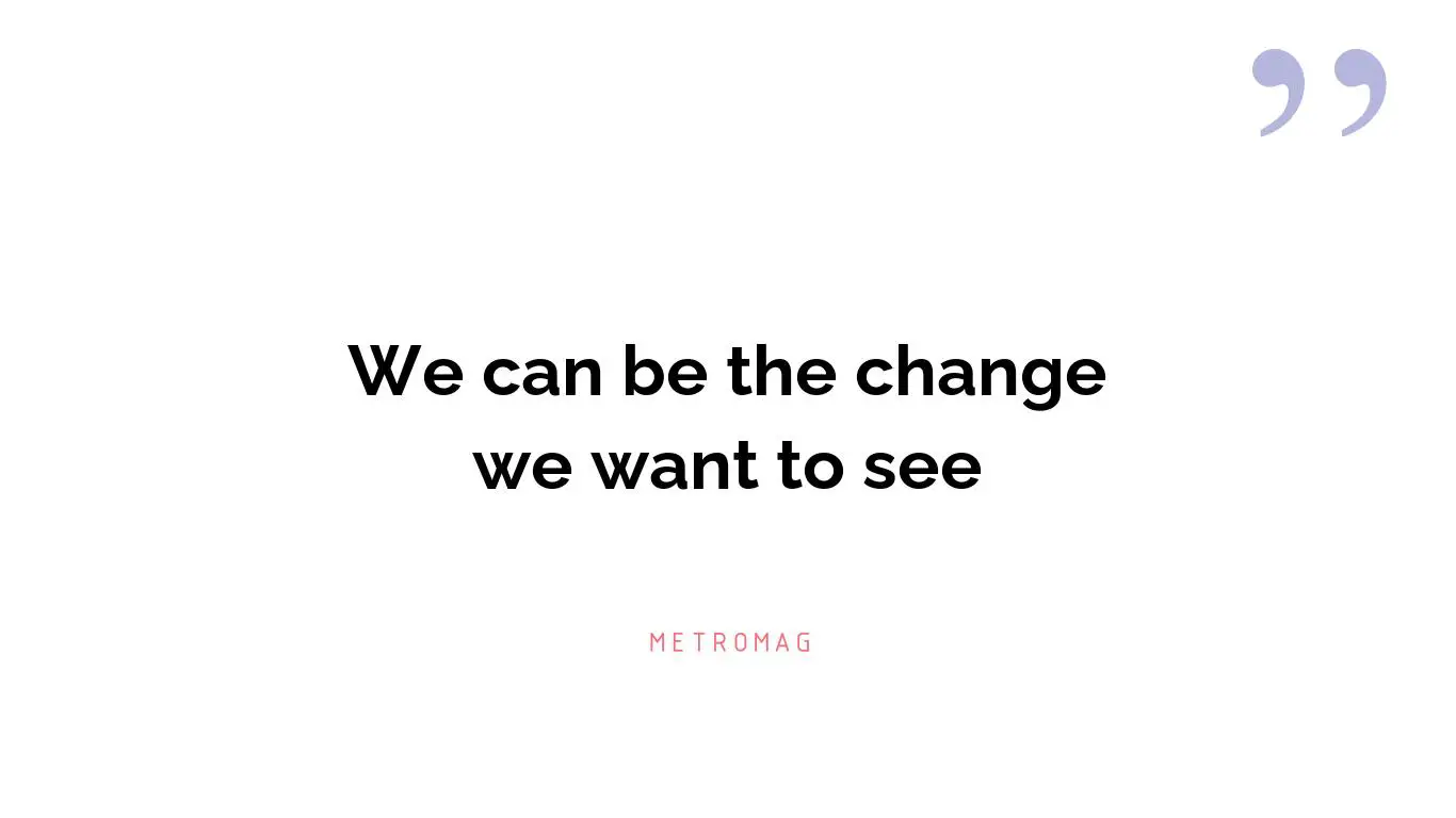 We can be the change we want to see