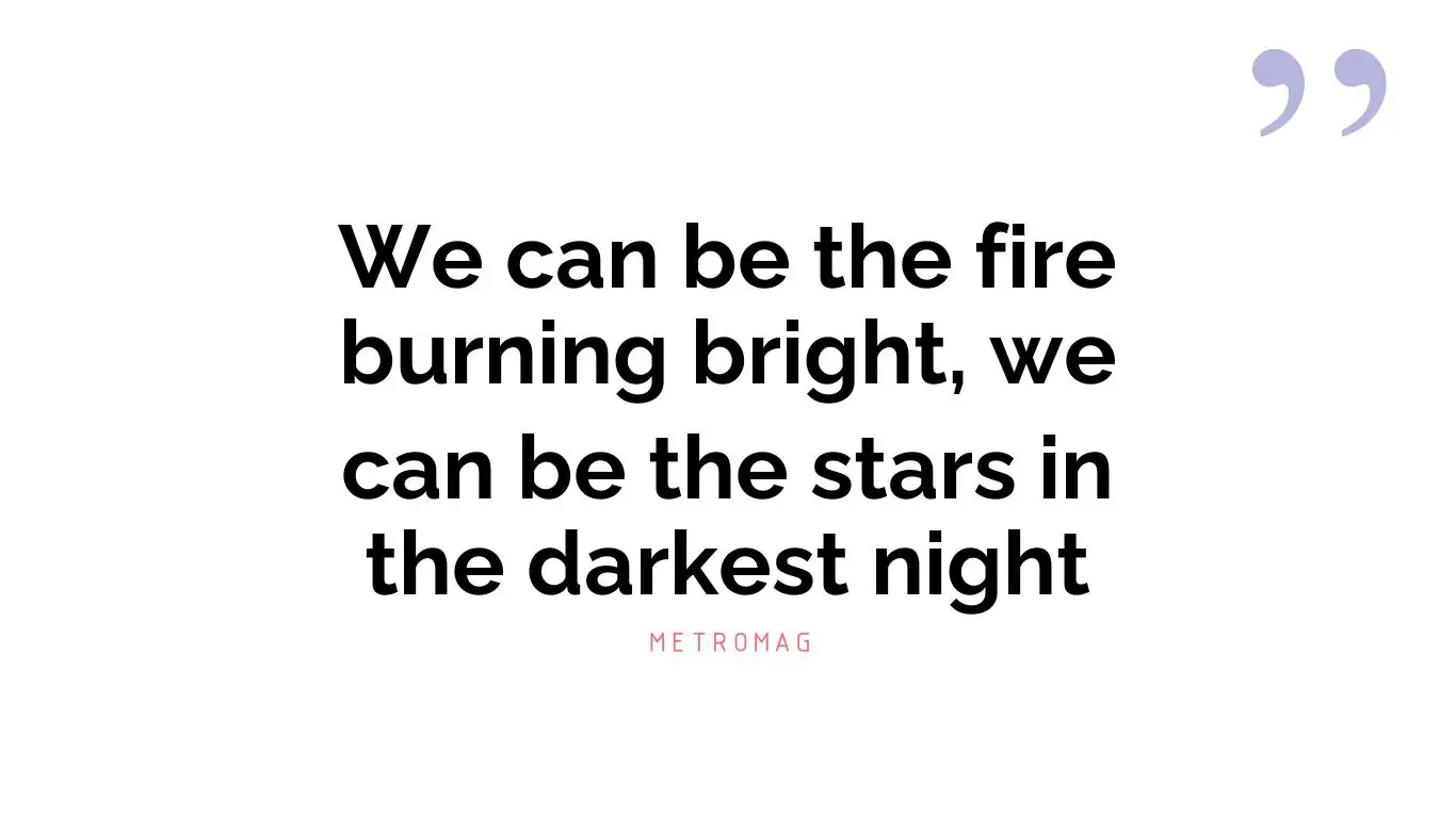We can be the fire burning bright, we can be the stars in the darkest night