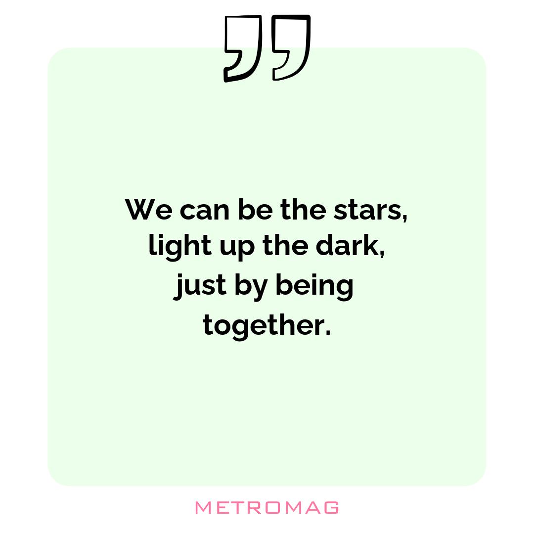 We can be the stars, light up the dark, just by being together.