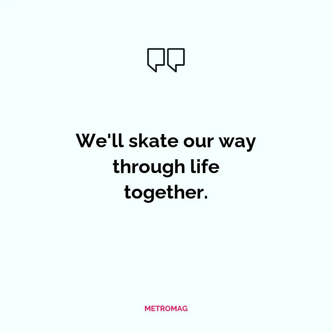 We'll skate our way through life together.