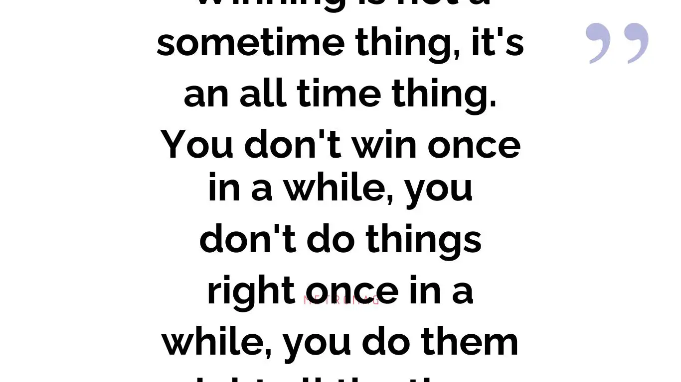 Winning is not a sometime thing, it's an all time thing. You don't win once in a while, you don't do things right once in a while, you do them right all the time.