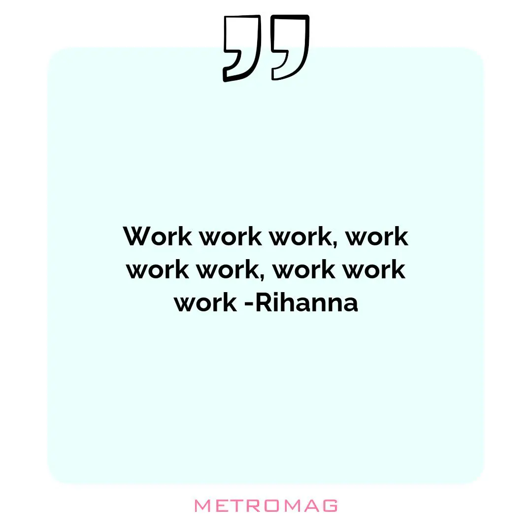 Work work work, work work work, work work work -Rihanna