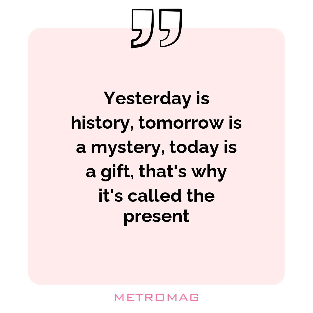 Yesterday is history, tomorrow is a mystery, today is a gift, that's why it's called the present