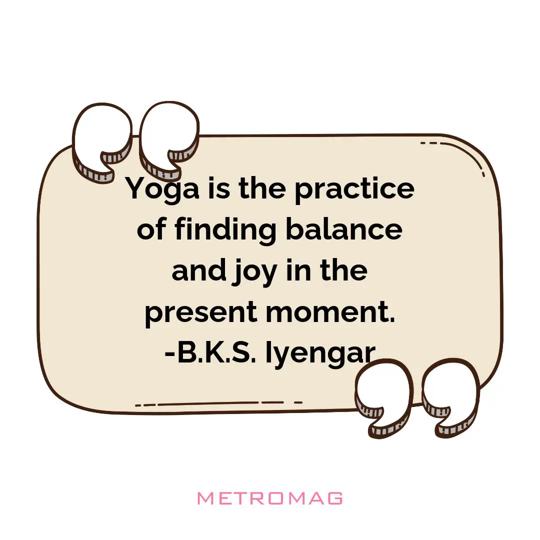 Yoga is the practice of finding balance and joy in the present moment. -B.K.S. Iyengar