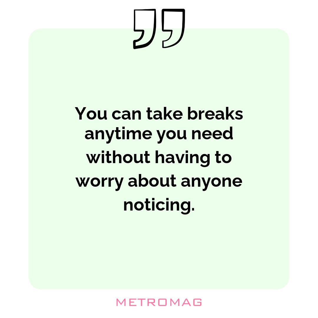 You can take breaks anytime you need without having to worry about anyone noticing.