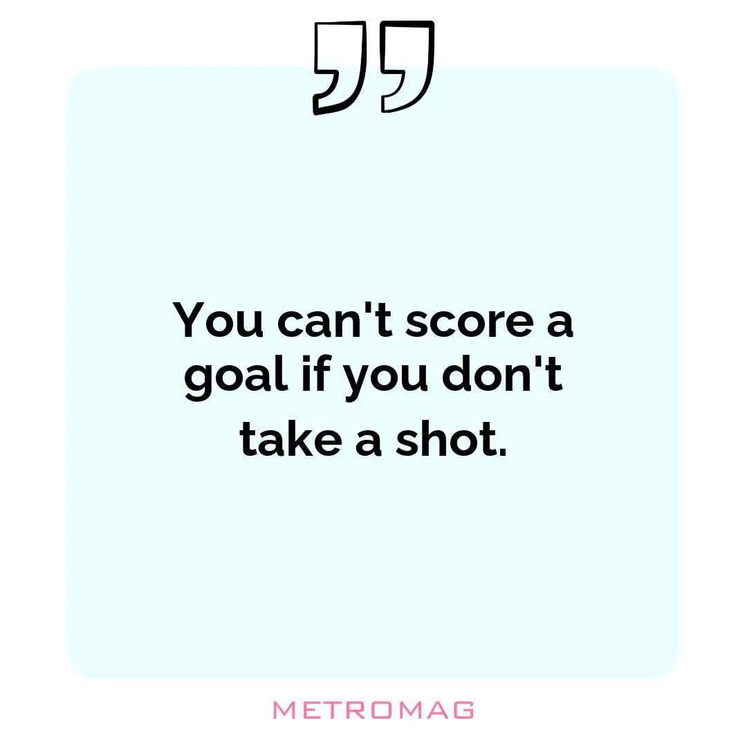 You can't score a goal if you don't take a shot.