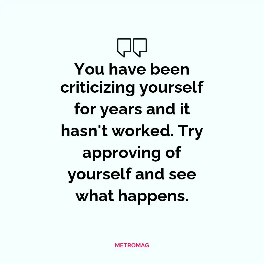 You have been criticizing yourself for years and it hasn't worked. Try approving of yourself and see what happens.