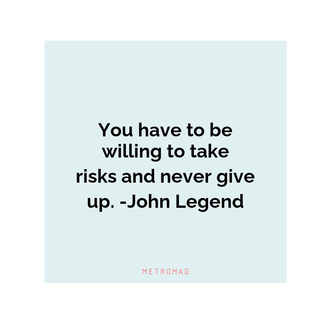 You have to be willing to take risks and never give up. -John Legend