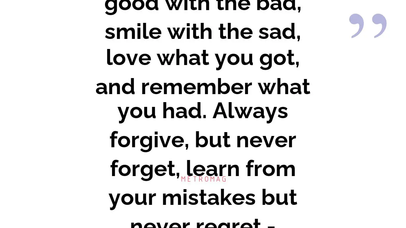 You have to take the good with the bad, smile with the sad, love what you got, and remember what you had. Always forgive, but never forget, learn from your mistakes but never regret - Unknown