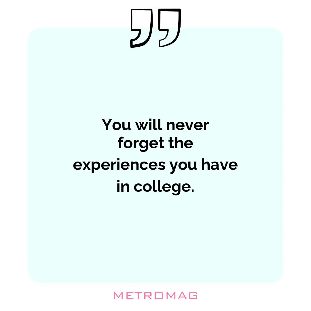 You will never forget the experiences you have in college.
