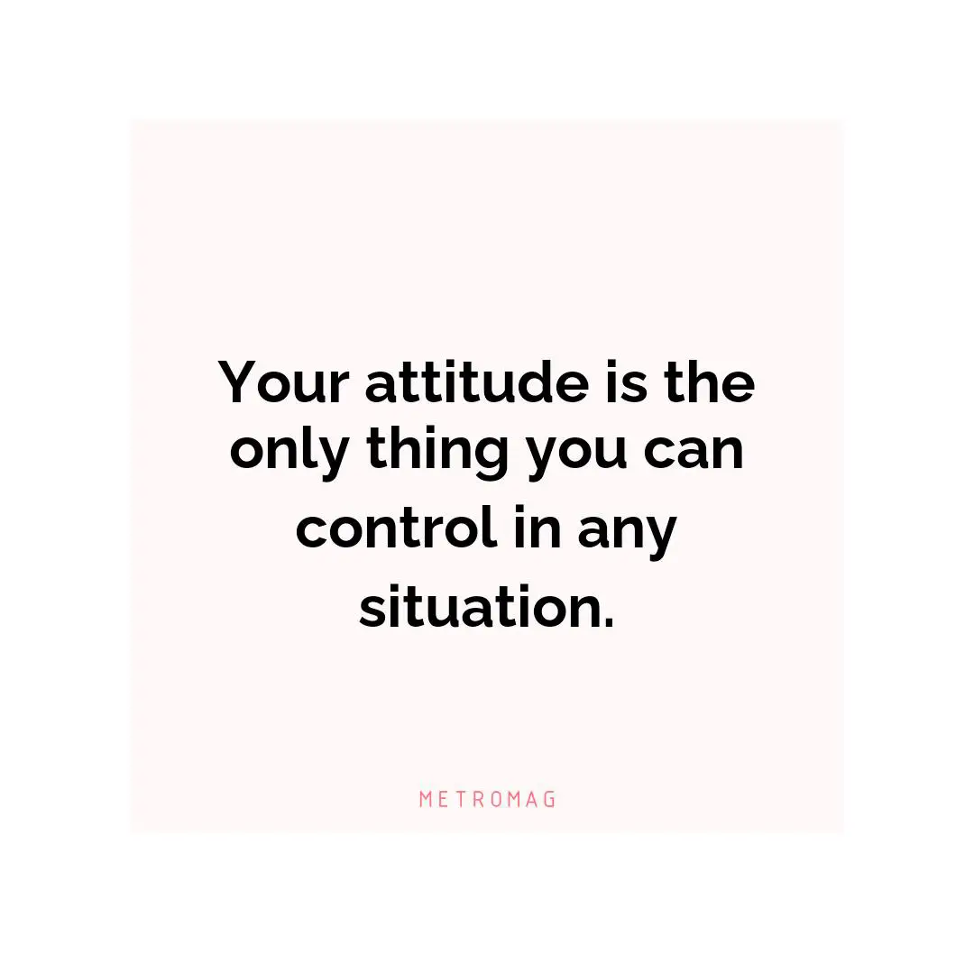 Your attitude is the only thing you can control in any situation.