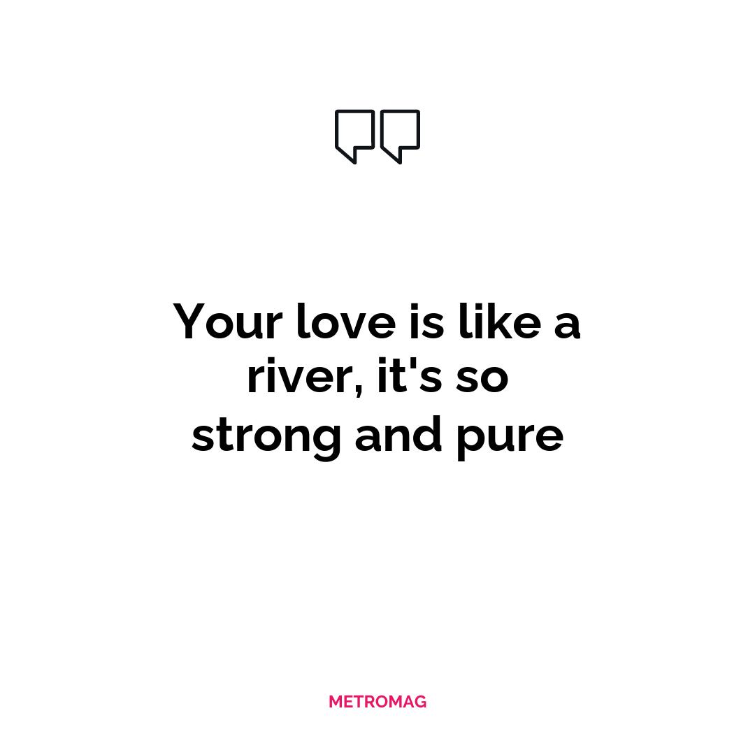 Your love is like a river, it's so strong and pure