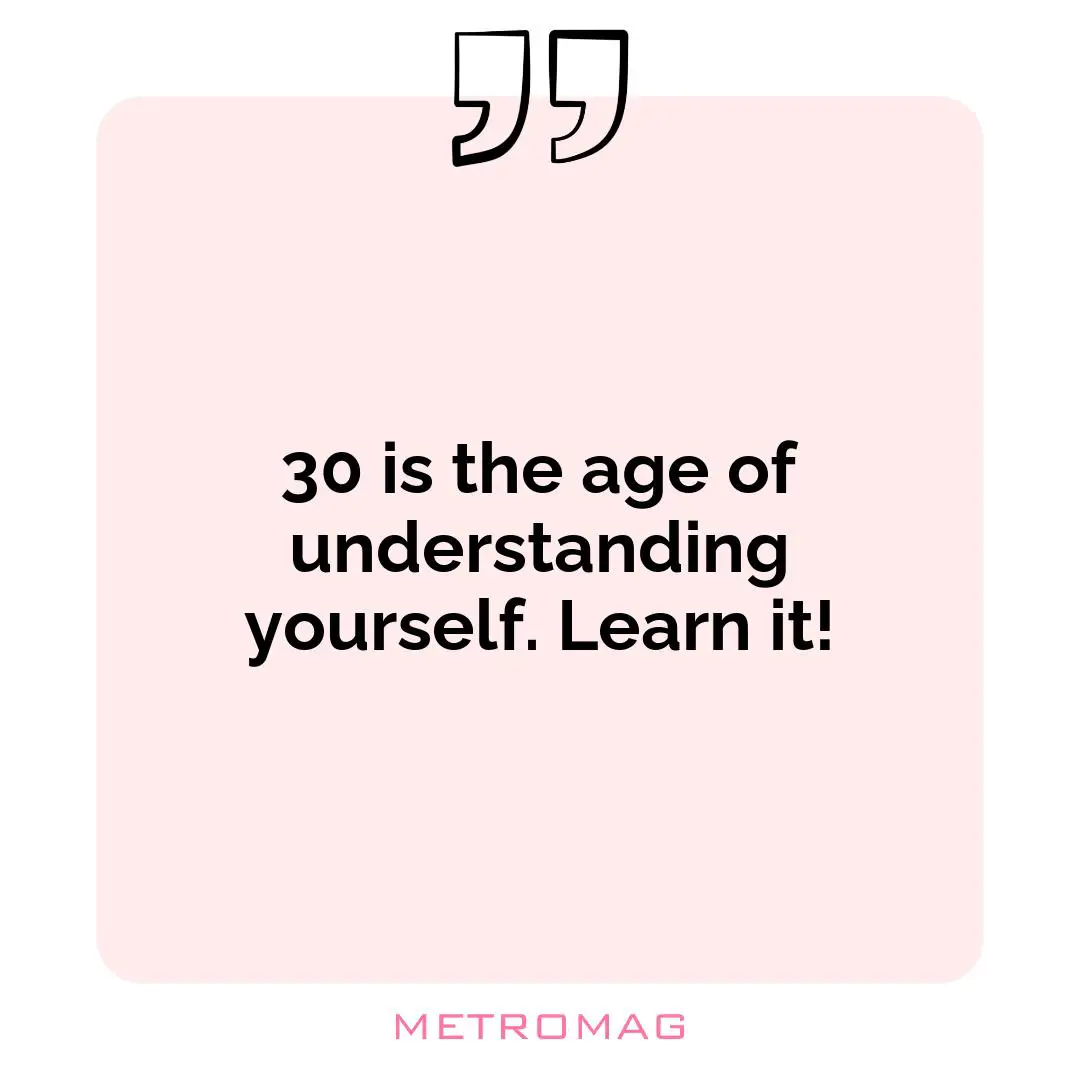 30 is the age of understanding yourself. Learn it!