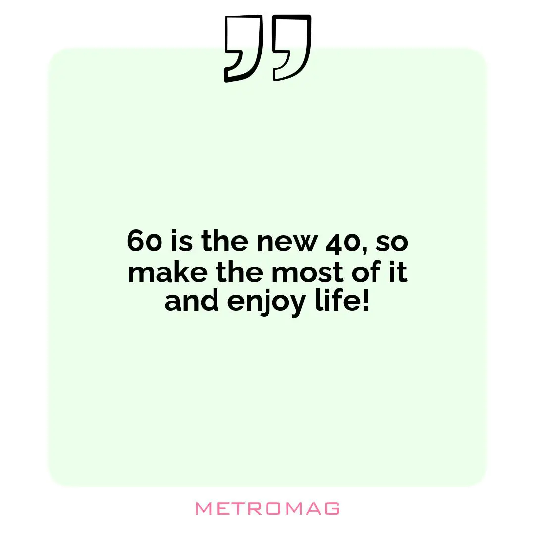 60 is the new 40, so make the most of it and enjoy life!