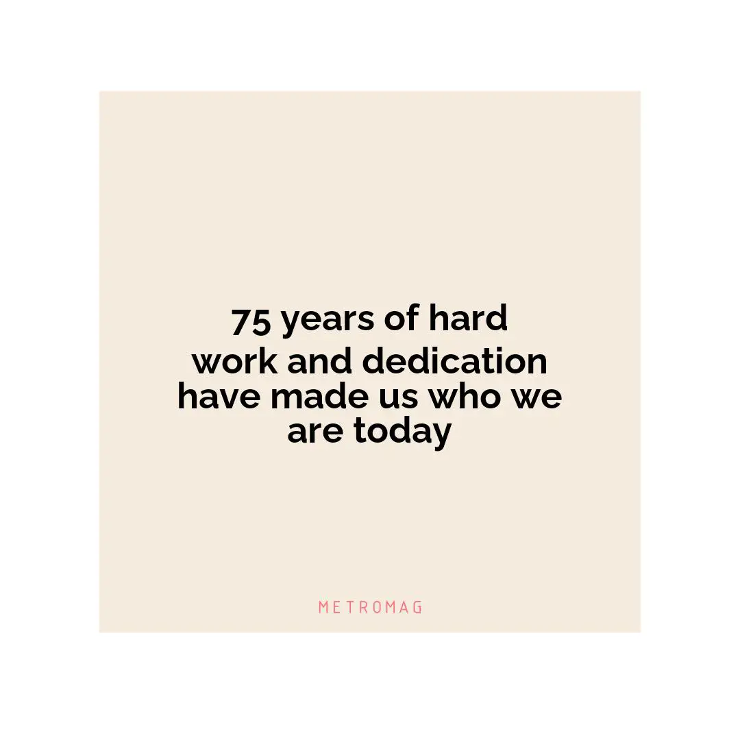 75 years of hard work and dedication have made us who we are today