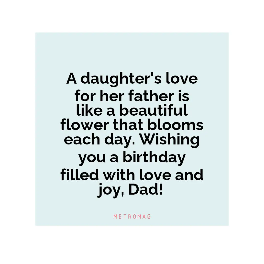 A daughter's love for her father is like a beautiful flower that blooms each day. Wishing you a birthday filled with love and joy, Dad!