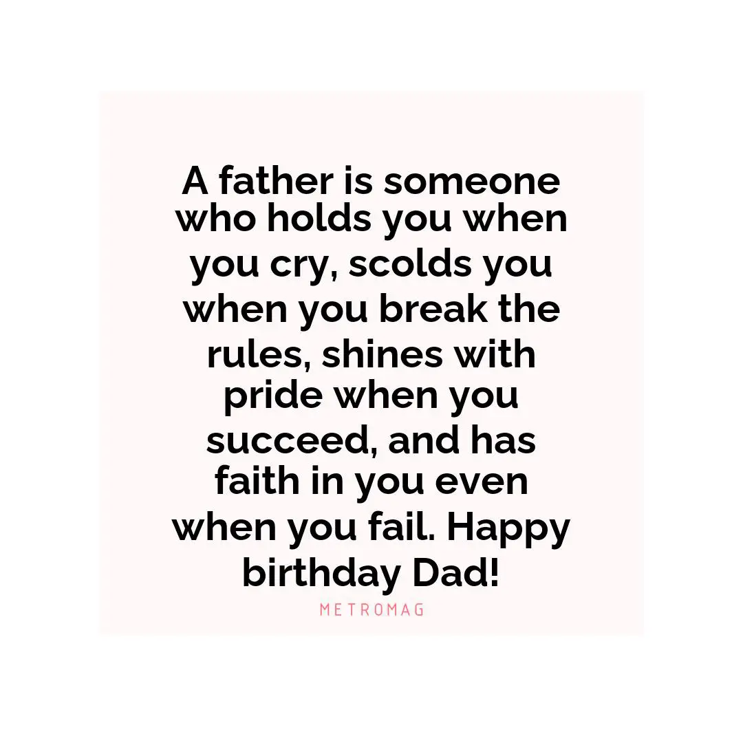 A father is someone who holds you when you cry, scolds you when you break the rules, shines with pride when you succeed, and has faith in you even when you fail. Happy birthday Dad!